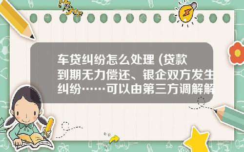 车贷纠纷怎么处理 (贷款到期无力偿还、银企双方发生纠纷……可以由第三方调解解决)