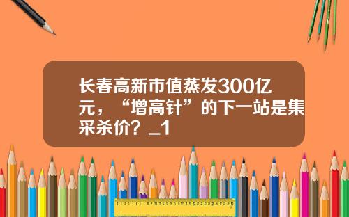 长春高新市值蒸发300亿元，“增高针”的下一站是集采杀价？_1