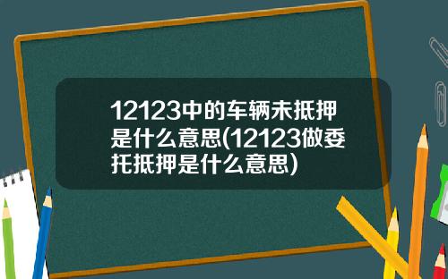12123中的车辆未抵押是什么意思(12123做委托抵押是什么意思)
