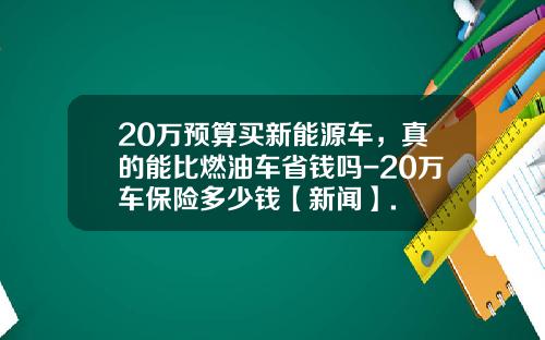20万预算买新能源车，真的能比燃油车省钱吗-20万车保险多少钱【新闻】.