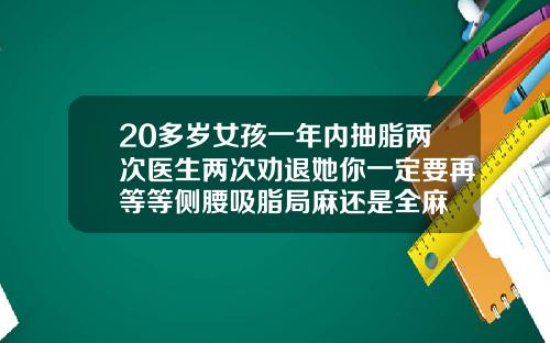 20多岁女孩一年内抽脂两次医生两次劝退她你一定要再等等侧腰吸脂局麻还是全麻