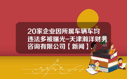 20家企业因所属车辆车均违法多被曝光-天津瀚洋财务咨询有限公司【新闻】.
