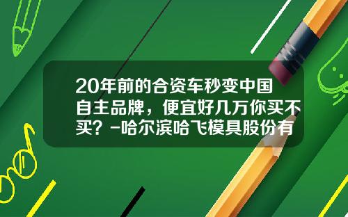 20年前的合资车秒变中国自主品牌，便宜好几万你买不买？-哈尔滨哈飞模具股份有限公司【新闻】.