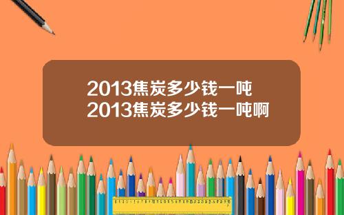 2013焦炭多少钱一吨 2013焦炭多少钱一吨啊