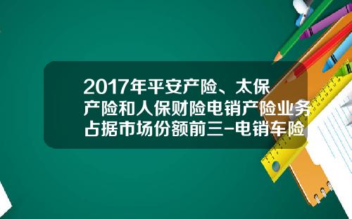 2017年平安产险、太保产险和人保财险电销产险业务占据市场份额前三-电销车险一个月多少钱.