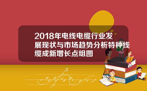 2018年电线电缆行业发展现状与市场趋势分析特种线缆成新增长点组图