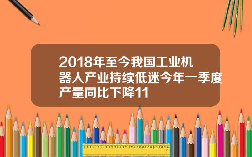 2018年至今我国工业机器人产业持续低迷今年一季度产量同比下降11
