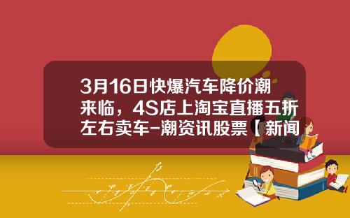 3月16日快爆汽车降价潮来临，4S店上淘宝直播五折左右卖车-潮资讯股票【新闻】