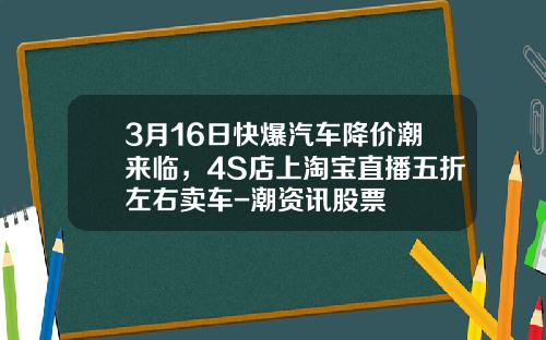 3月16日快爆汽车降价潮来临，4S店上淘宝直播五折左右卖车-潮资讯股票