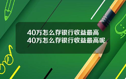 40万怎么存银行收益最高40万怎么存银行收益最高呢