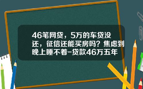 46笔网贷，5万的车贷没还，征信还能买房吗？焦虑到晚上睡不着-贷款46万五年还清要还多少钱
