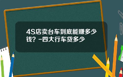 4S店卖台车到底能赚多少钱？-四大行车贷多少