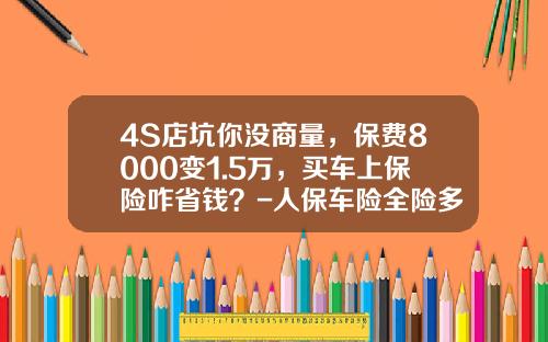 4S店坑你没商量，保费8000变1.5万，买车上保险咋省钱？-人保车险全险多少钱