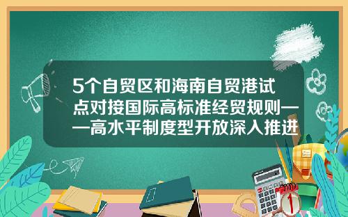 5个自贸区和海南自贸港试点对接国际高标准经贸规则——高水平制度型开放深入推进-我国的自贸区有多少个