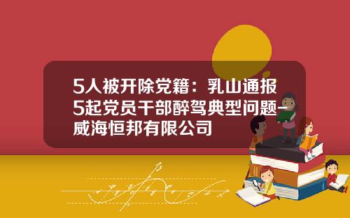 5人被开除党籍：乳山通报5起党员干部醉驾典型问题-威海恒邦有限公司