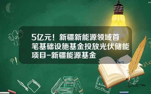 5亿元！新疆新能源领域首笔基础设施基金投放光伏储能项目-新疆能源基金
