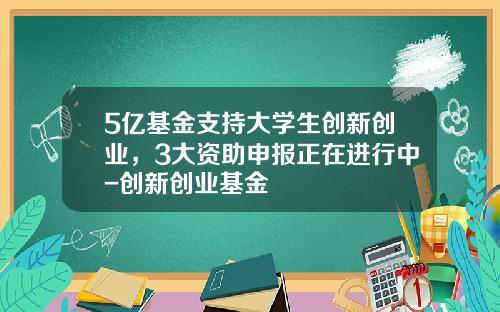 5亿基金支持大学生创新创业，3大资助申报正在进行中-创新创业基金