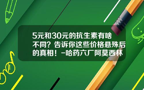 5元和30元的抗生素有啥不同？告诉你这些价格悬殊后的真相！-哈药六厂阿莫西林胶囊多少钱一盒