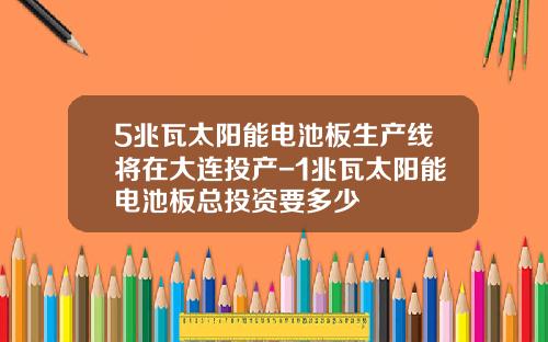 5兆瓦太阳能电池板生产线将在大连投产-1兆瓦太阳能电池板总投资要多少