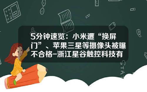 5分钟速览：小米遭“换屏门”、苹果三星等摄像头被曝不合格-浙江星谷触控科技有限公司