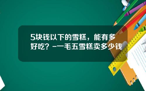 5块钱以下的雪糕，能有多好吃？-一毛五雪糕卖多少钱
