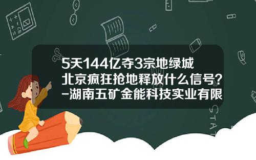 5天144亿夺3宗地绿城北京疯狂抢地释放什么信号？-湖南五矿金能科技实业有限公司