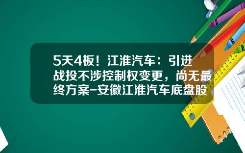 5天4板！江淮汽车：引进战投不涉控制权变更，尚无最终方案-安徽江淮汽车底盘股份有限公司