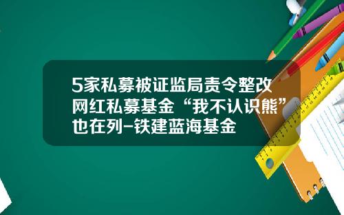5家私募被证监局责令整改网红私募基金“我不认识熊”也在列-铁建蓝海基金