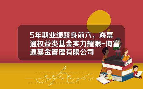5年期业绩跻身前六，海富通权益类基金实力耀眼-海富通基金管理有限公司