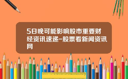 5日晚可能影响股市重要财经资讯速递-股票看新闻资讯网