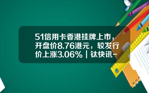 51信用卡香港挂牌上市，开盘价8.76港元，较发行价上涨3.06%｜钛快讯-51信用卡股票资讯