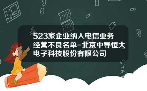 523家企业纳入电信业务经营不良名单-北京中导恒大电子科技股份有限公司