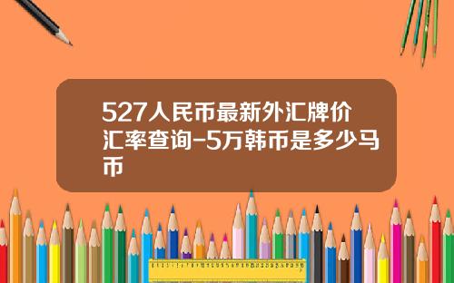 527人民币最新外汇牌价汇率查询-5万韩币是多少马币