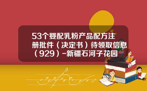 53个婴配乳粉产品配方注册批件（决定书）待领取信息（929）-新疆石河子花园乳业有限公司