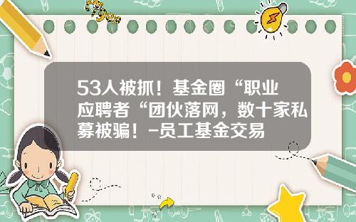 53人被抓！基金圈“职业应聘者“团伙落网，数十家私募被骗！-员工基金交易