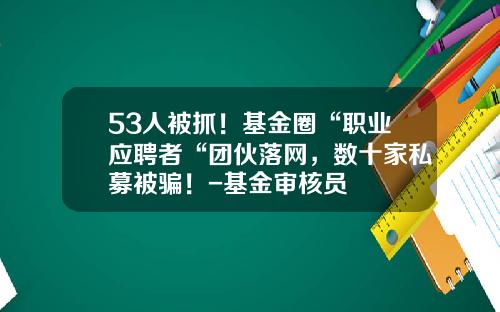 53人被抓！基金圈“职业应聘者“团伙落网，数十家私募被骗！-基金审核员