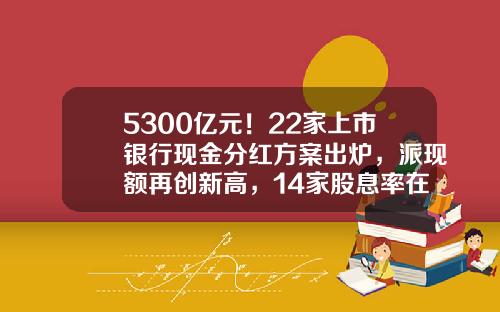 5300亿元！22家上市银行现金分红方案出炉，派现额再创新高，14家股息率在5%以上-上市公司年终分红多少