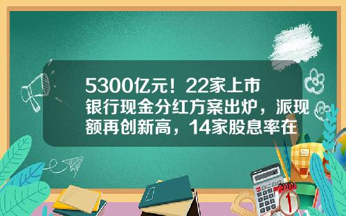 5300亿元！22家上市银行现金分红方案出炉，派现额再创新高，14家股息率在5%以上-公司刚上市有多少分红