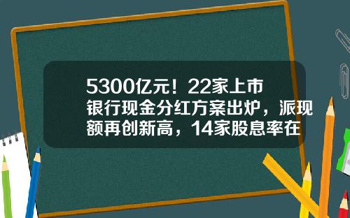 5300亿元！22家上市银行现金分红方案出炉，派现额再创新高，14家股息率在5%以上-股票最新分红资讯