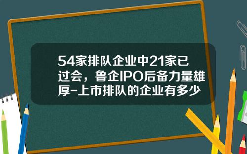 54家排队企业中21家已过会，鲁企IPO后备力量雄厚-上市排队的企业有多少