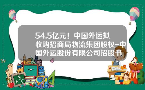 54.5亿元！中国外运拟收购招商局物流集团股权-中国外运股份有限公司招股书