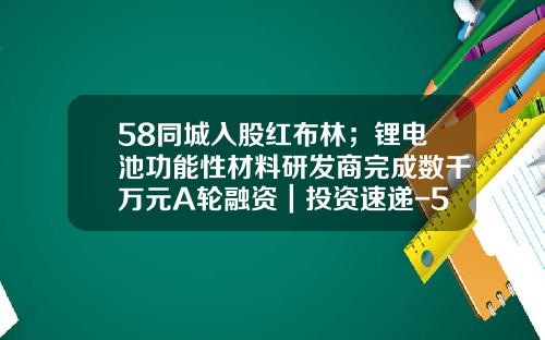 58同城入股红布林；锂电池功能性材料研发商完成数千万元A轮融资｜投资速递-58同城基金