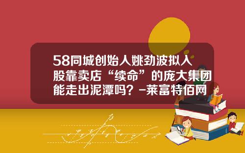 58同城创始人姚劲波拟入股靠卖店“续命”的庞大集团能走出泥潭吗？-莱富特佰网络科技股份有限公司