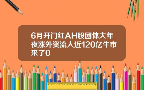 6月开门红AH股团体大年夜涨外资流入近120亿牛市来了0