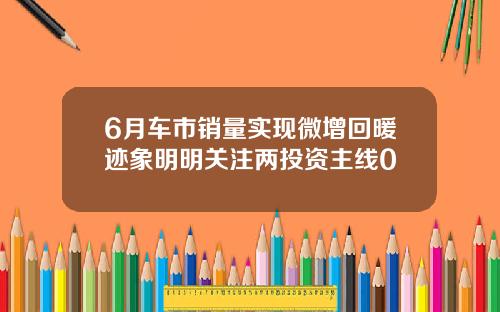 6月车市销量实现微增回暖迹象明明关注两投资主线0