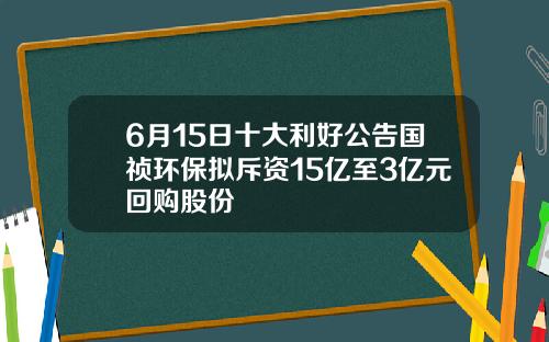 6月15日十大利好公告国祯环保拟斥资15亿至3亿元回购股份