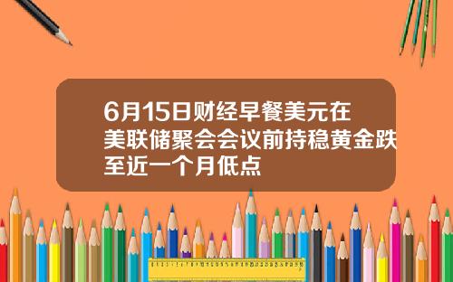 6月15日财经早餐美元在美联储聚会会议前持稳黄金跌至近一个月低点