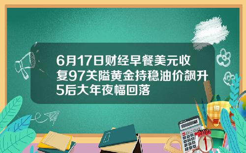6月17日财经早餐美元收复97关隘黄金持稳油价飙升5后大年夜幅回落