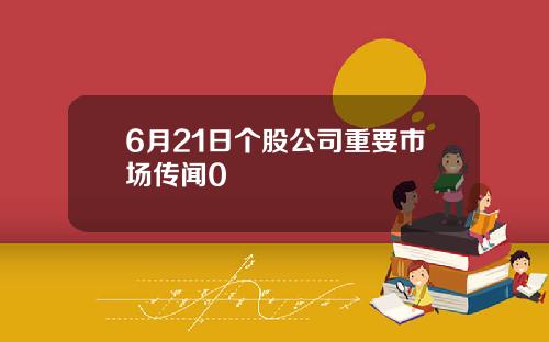 6月21日个股公司重要市场传闻0