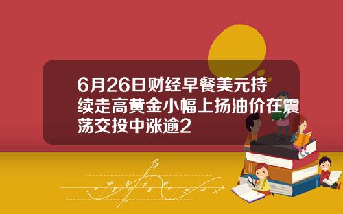 6月26日财经早餐美元持续走高黄金小幅上扬油价在震荡交投中涨逾2